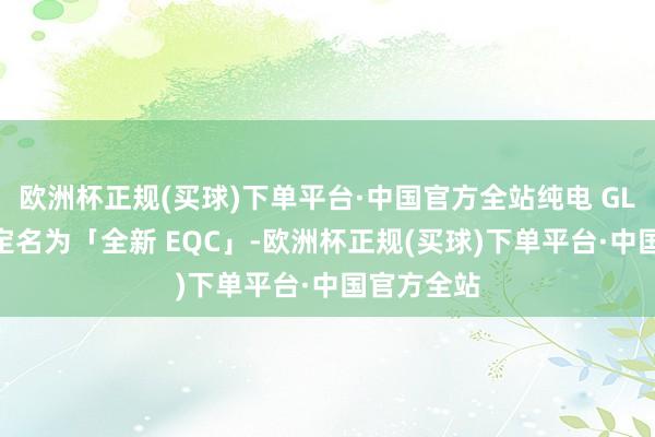 欧洲杯正规(买球)下单平台·中国官方全站纯电 GLC 不会被定名为「全新 EQC」-欧洲杯正规(买球)下单平台·中国官方全站