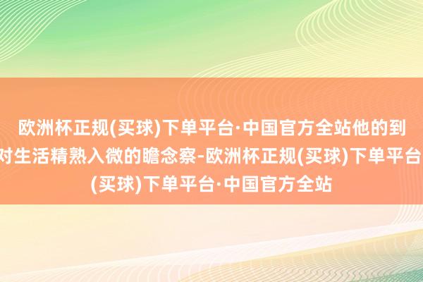 欧洲杯正规(买球)下单平台·中国官方全站他的到手是一种源于对生活精熟入微的瞻念察-欧洲杯正规(买球)下单平台·中国官方全站