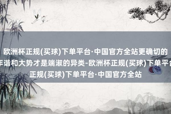 欧洲杯正规(买球)下单平台·中国官方全站更确切的说中国的5000年谐和大势才是端淑的异类-欧洲杯正规(买球)下单平台·中国官方全站