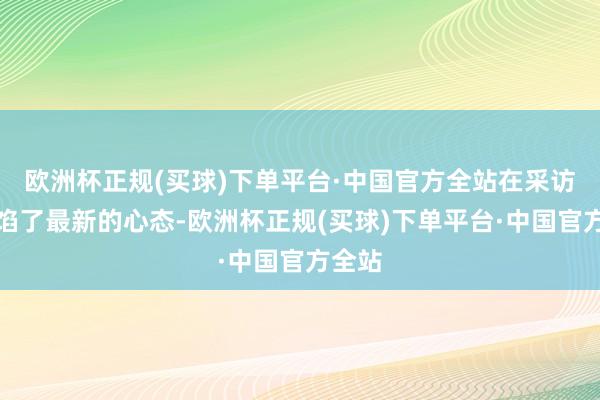 欧洲杯正规(买球)下单平台·中国官方全站在采访中露馅了最新的心态-欧洲杯正规(买球)下单平台·中国官方全站