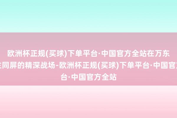 欧洲杯正规(买球)下单平台·中国官方全站在万东说念主同屏的精深战场-欧洲杯正规(买球)下单平台·中国官方全站