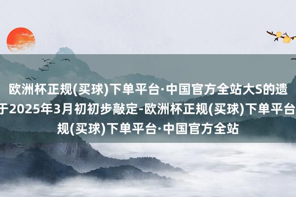 欧洲杯正规(买球)下单平台·中国官方全站大S的遗产分派决策已于2025年3月初初步敲定-欧洲杯正规(买球)下单平台·中国官方全站