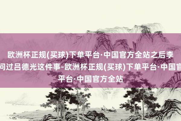 欧洲杯正规(买球)下单平台·中国官方全站之后李学习也问过吕德光这件事-欧洲杯正规(买球)下单平台·中国官方全站