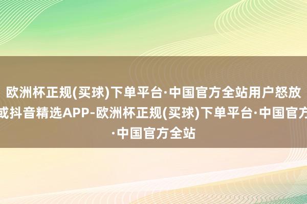 欧洲杯正规(买球)下单平台·中国官方全站用户怒放抖音或抖音精选APP-欧洲杯正规(买球)下单平台·中国官方全站