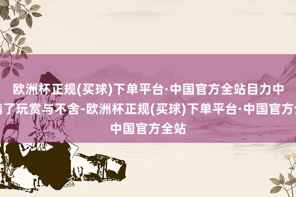 欧洲杯正规(买球)下单平台·中国官方全站目力中充满了玩赏与不舍-欧洲杯正规(买球)下单平台·中国官方全站