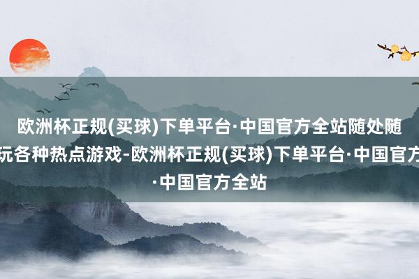 欧洲杯正规(买球)下单平台·中国官方全站随处随时畅玩各种热点游戏-欧洲杯正规(买球)下单平台·中国官方全站