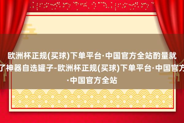 欧洲杯正规(买球)下单平台·中国官方全站酌量就送出了神器自选罐子-欧洲杯正规(买球)下单平台·中国官方全站