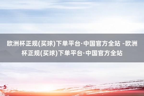 欧洲杯正规(买球)下单平台·中国官方全站 -欧洲杯正规(买球)下单平台·中国官方全站