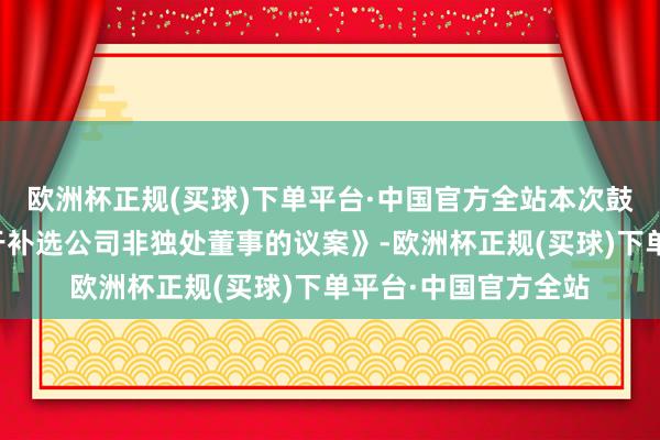 欧洲杯正规(买球)下单平台·中国官方全站本次鼓吹大会将审议《对于补选公司非独处董事的议案》-欧洲杯正规(买球)下单平台·中国官方全站