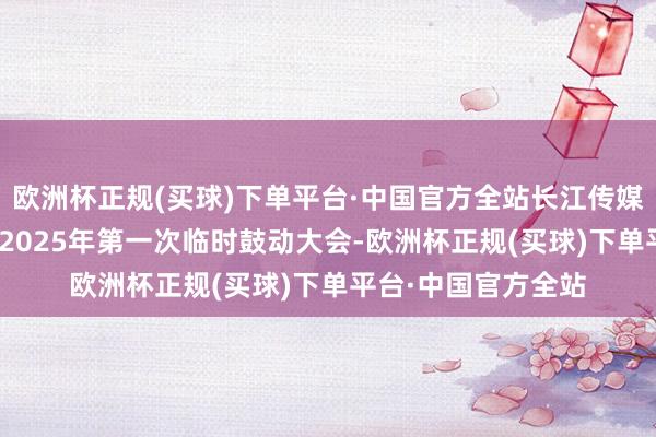 欧洲杯正规(买球)下单平台·中国官方全站长江传媒：3月20日将召开2025年第一次临时鼓动大会-欧洲杯正规(买球)下单平台·中国官方全站