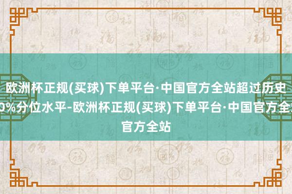 欧洲杯正规(买球)下单平台·中国官方全站超过历史90%分位水平-欧洲杯正规(买球)下单平台·中国官方全站